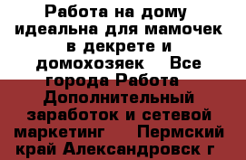  Работа на дому (идеальна для мамочек в декрете и домохозяек) - Все города Работа » Дополнительный заработок и сетевой маркетинг   . Пермский край,Александровск г.